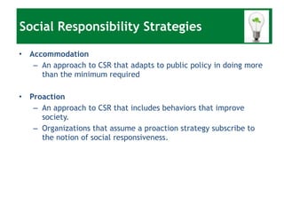 Accommodation An approach to CSR that adapts to public policy in doing more than the minimum required Proaction An approach to CSR that includes behaviors that improve society. Organizations that assume a proaction strategy subscribe to the notion of social responsiveness. Social Responsibility Strategies 