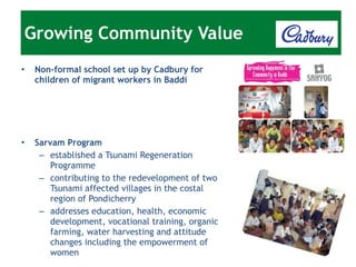 Non-formal school set up by Cadbury for children of migrant workers in Baddi Sarvam Program established a Tsunami Regeneration Programme contributing to the redevelopment of two Tsunami affected villages in the costal region of Pondicherry addresses education, health, economic development, vocational training, organic farming, water harvesting and attitude changes including the empowerment of women Growing Community Value 