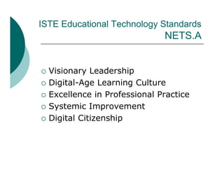 ISTE Educational Technology Standards
                                NETS.A
                                NETS A


   Visionary Leadership
   Digital-Age Learning Culture
   Excellence in Professional Practice
   Systemic Improvement
   Digital Citizenship
 