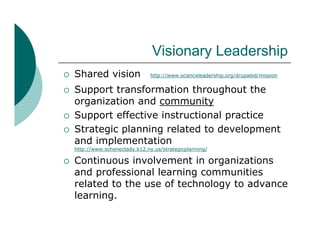 Visionary L d hi
                                 Vi i      Leadership
   Shared vision                http://www.scienceleadership.org/drupaled/mission


   Support transformation throughout the
    organization and community
   Support effective instructional practice
   Strategic planning related to development
    and implementation
    http://www.schenectady.k12.ny.us/strategicplanning/

   Continuous involvement in organizations
    and professional learning communities
    related to the use of technology to advance
    learning.
 