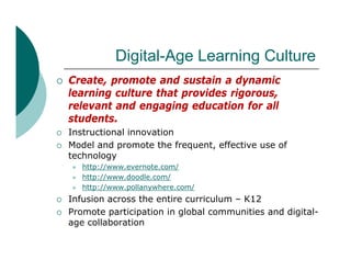 Digital-Age Learning C lt
                Di it l A L      i Culture
   Create, promote and sustain a dynamic
           ,p                         y
    learning culture that provides rigorous,
    relevant and engaging education for all
    students.
    students
   Instructional innovation
   Model and promote the frequent, effective use of
    technology
    t h l
       http://www.evernote.com/
       http://www.doodle.com/
       http://www.pollanywhere.com/
        http://www pollanywhere com/
   Infusion across the entire curriculum – K12
   Promote participation in global communities and digital-
    age collaboration
 