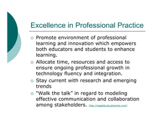 Excellence i P f
E   ll     in Professional P ti
                     i   l Practice
   Promote environment of professional
    learning and innovation which empowers
    both educators and students to enhance
    learning.
    l    i
   Allocate time, resources and access to
    ensure ongoing professional growth in
    technology fluency and integration.
   Stay current with research and emerging
    trends
    t   d
   “Walk the talk” in regard to modeling
    effective communication and collaboration
    among stakeholders. http://eaglebcsd.pbworks.com/
 
