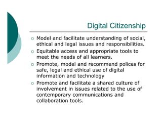 Digital Citizenship
                         Di it l Citi    hi
   Model and facilitate understanding of social
                                          social,
    ethical and legal issues and responsibilities.
   Equitable access and appropriate tools to
    meet the needs of all learners.
   Promote, model and recommend polices for
    safe,
    safe legal and ethical use of digital
    information and technology
   Promote and facilitate a shared culture of
    involvement in issues related to the use of
    contemporary communications and
    collaboration tools.
 