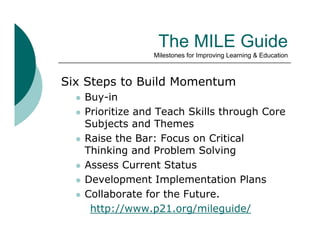 The MILE Guide
                   Milestones for Improving Learning & Education



Six Steps to Build Momentum
     Buy-in
     Prioritize
      P i i i and T
                  d Teach Skills through C
                         h Skill h     h Core
      Subjects and Themes
     Raise the Bar: Focus on Critical
      Thinking and Problem Solving
     Assess Current Status
     Development Implementation Plans
     Collaborate for the Future.
       http://www.p21.org/mileguide/
 