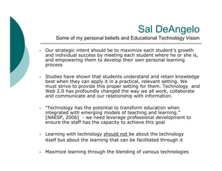 Sal DeAngelo
        Some of my personal beliefs and Educational Technology Vision

   Our strategic intent should be to maximize each student’s growth
    and individual success by meeting each student where he or she is,
    and empowering them to develop their own personal learning
    process

   Studies have shown that students understand and retain knowledge
    best when they can apply it in a practical, relevant setting. We
    must strive to provide this proper setting for them. Technology and
    Web 2.0 has profoundly changed the way we all work, collaborate
    and communicate and our relationship with information
                                                  information.

   “Technology has the potential to transform education when
    integrated with emerging models of teaching and learning.”
    [NAESP,
    [NAESP 2006] - we need leverage professional development to
    ensure the staff has the capacity to achieve this goal

   Learning with technology should not be about the technology
    itself but about the learning that can be facilitated through it

   Maximize learning through the blending of various technologies
 