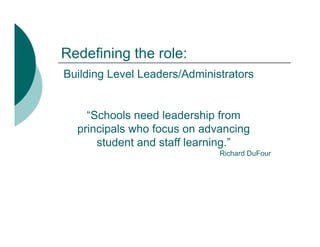 Redefining the role:
Building Level Leaders/Administrators


    “Schools need leadership from
  principals who focus on advancing
      student and staff learning.”
       t d t d t ff l        i ”
                              Richard DuFour
 