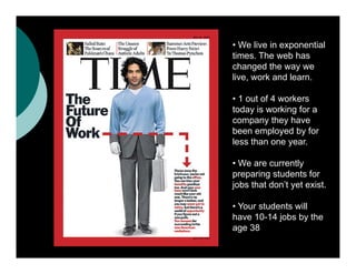 • We live in exponential
times. The web has
changed the way we
live, work and learn.

• 1 out of 4 workers
today is working for a
company they have
been employed by for
less than one year.

• We are currently
preparing students for
j
jobs that don’t y exist.
                yet

• Your students will
have 10-14 jobs by the
age 38
 