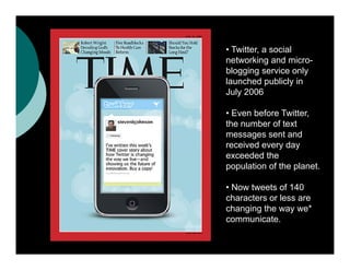• Twitter a social
  Twitter,
networking and micro-
blogging service only
launched publicly in
July 2006

• Even before Twitter,
the number of text
messages sent and
received every day
exceeded the
population of the planet.

• Now tweets of 140
characters or less are
changing the way we*
communicate.
communicate
 