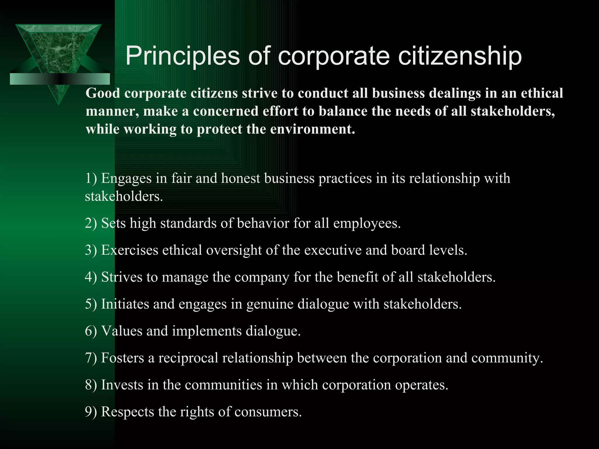 Principles of corporate citizenship Good corporate citizens strive to conduct all business dealings in an ethical manner, make a concerned effort to balance the needs of all stakeholders, while working to protect the environment.  1) Engages in fair and honest business practices in its relationship with stakeholders. 2) Sets high standards of behavior for all employees. 3) Exercises ethical oversight of the executive and board levels. 4) Strives to manage the company for the benefit of all stakeholders. 5) Initiates and engages in genuine dialogue with stakeholders. 6) Values and implements dialogue. 7) Fosters a reciprocal relationship between the corporation and community. 8) Invests in the communities in which corporation operates. 9) Respects the rights of consumers. 