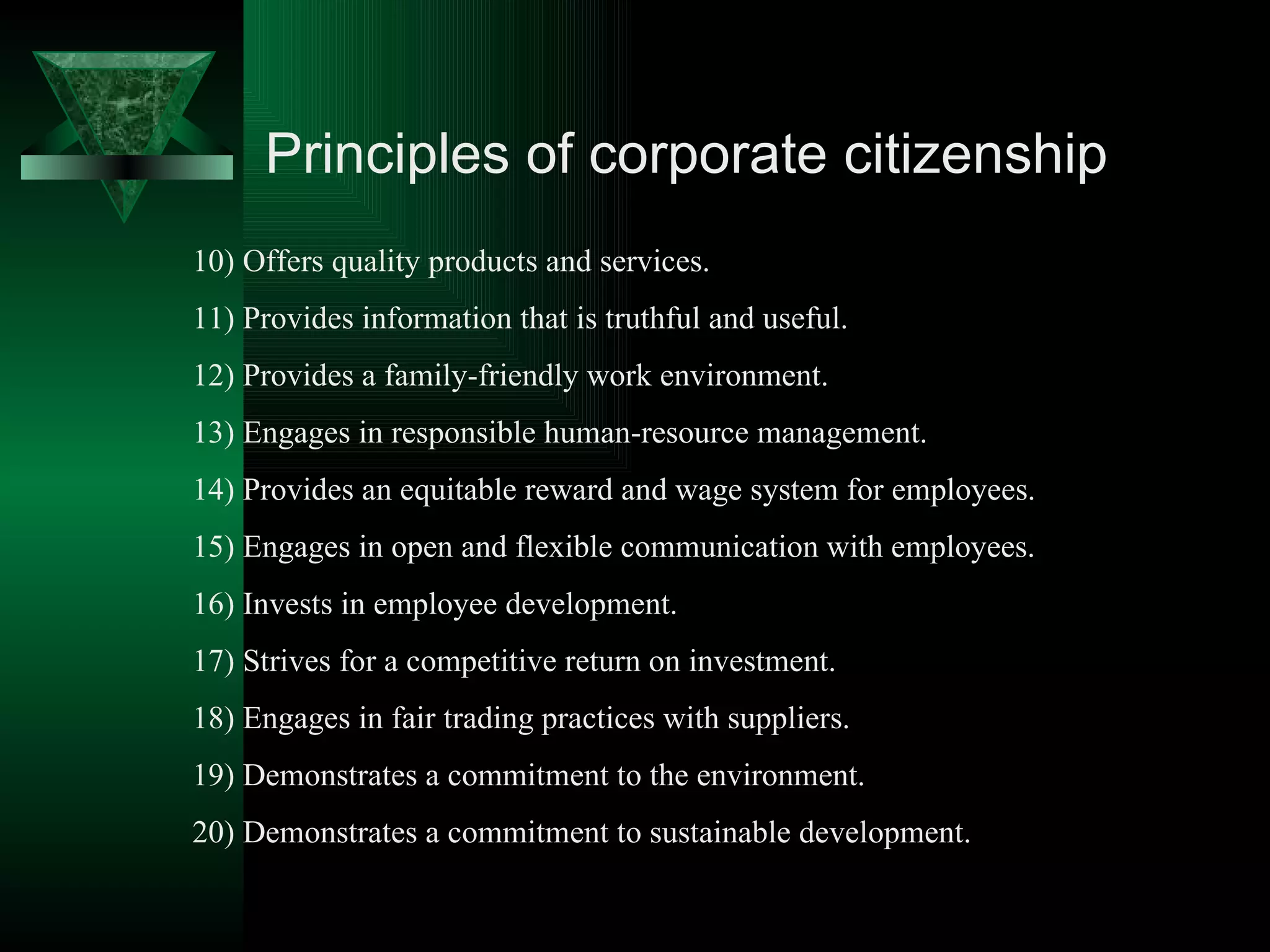 Principles of corporate citizenship 10) Offers quality products and services. 11) Provides information that is truthful and useful. 12) Provides a family-friendly work environment. 13) Engages in responsible human-resource management. 14) Provides an equitable reward and wage system for employees. 15) Engages in open and flexible communication with employees. 16) Invests in employee development. 17) Strives for a competitive return on investment. 18) Engages in fair trading practices with suppliers. 19) Demonstrates a commitment to the environment. 20) Demonstrates a commitment to sustainable development.  
