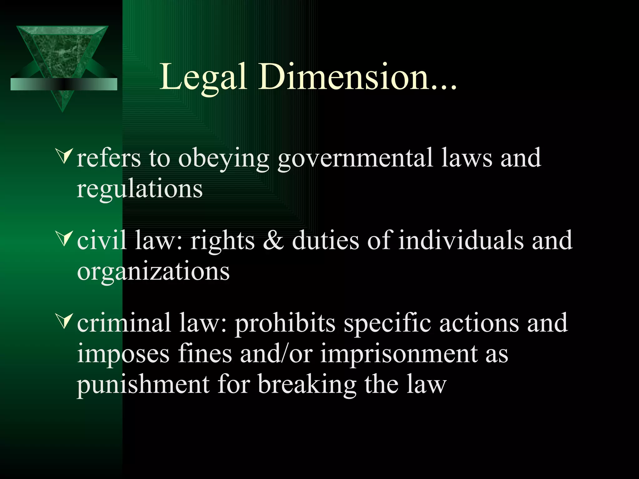 Legal Dimension... refers to obeying governmental laws and regulations civil law: rights & duties of individuals and organizations criminal law: prohibits specific actions and imposes fines and/or imprisonment as punishment for breaking the law 
