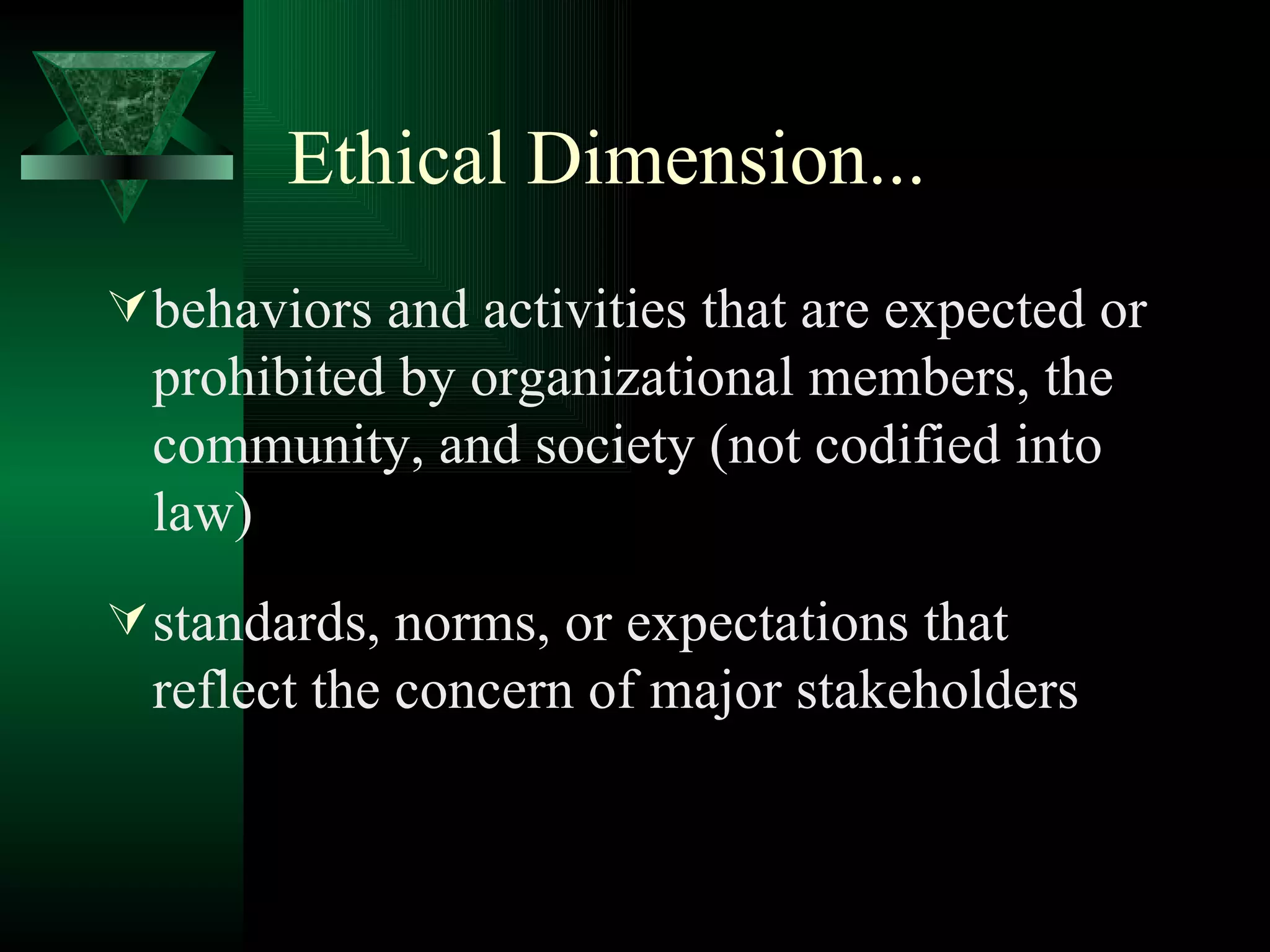 Ethical Dimension... behaviors and activities that are expected or prohibited by organizational members, the community, and society (not codified into law) standards, norms, or expectations that reflect the concern of major stakeholders 