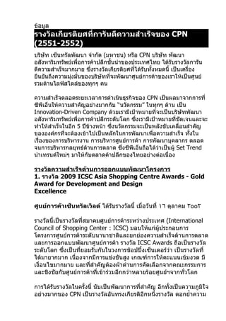 ข้อมูล
รางวัลเกียรติยศที่การันตีความสำาเร็จของ CPN
(2551-2552)
บริษัท เซ็นทรัลพัฒนา จำากัด (มหาชน) หรือ CPN บริษัท พัฒนา
อสังหาริมทรัพย์เพื่อการค้าปลีกชั้นนำาของประเทศไทย ได้รับรางวัลการัน
ตีความสำาเร็จมากมาย ซึ่งรางวัลเกียรติยศที่ได้รับทั้งหมดนี้ เป็นเครื่อง
ยืนยันถึงความมุ่งมั่นของบริษัทที่จะพัฒนาศูนย์การค้าของเราให้เป็นศูนย์
รวมด้านไลฟ์สไตล์ของทุกๆ คน

ความสำาเร็จตลอดระยะเวลาการดำาเนินธุรกิจของ CPN เป็นผลมาจากการที่
ซีพีเอ็นให้ความสำาคัญอย่างมากกับ “นวัตกรรม” ในทุกๆ ด้าน เป็น
Innovation-Driven Company ด้วยเรามีเป้าหมายที่จะเป็นบริษัทพัฒนา
อสังหาริมทรัพย์เพื่อการค้าปลีกระดับโลก ซึ่งเรามีเป้าหมายที่ชัดเจนและจะ
ทำาให้สำาเร็จในอีก 5 ปีข้างหน้า ซึ่งนวัตกรรมจะเป็นพลังขับเคลื่อนสำาคัญ
ขององค์กรที่จะต้องเข้าไปเป็นหลักในการพัฒนาเพื่อความสำาเร็จ ทั้งใน
เรื่องของการบริหารงาน การบริหารศูนย์การค้า การพัฒนาบุคลากร ตลอด
จนการบริหารกลยุทธ์ด้านการตลาด ซึ่งซีพีเอ็นถือได้ว่าเป็นผู้ Set Trend
นำาเทรนด์ใหม่ๆ มาให้กับตลาดค้าปลีกของไทยอย่างต่อเนื่อง

รางวัลความสำาเร็จด้านการออกแบบพัฒนาโครงการ
1. รางวัล 2009 ICSC Asia Shopping Centre Awards - Gold
Award for Development and Design
Excellence

ศูนย์การค้าเซ็นทรัลเวิลด์ ได้รับรางวัลนี้ เมื่อวันที่ ١٦ ตุลาคม ٢٥٥٢

รางวัลนี้เป็นรางวัลทีสมาคมศูนย์การค้าระหว่างประเทศ (International
                      ่
Council of Shopping Center : ICSC) มอบให้แก่ผู้ประกอบการ
โครงการศูนย์การค้าระดับนานาชาติและยกย่องความสำาเร็จด้านการตลาด
และการออกแบบพัฒนาศูนย์การค้า รางวัล ICSC Awards ถือเป็นรางวัล
ระดับโลก ซึ่งเป็นทียอมรับกันในวงการช้อปปิ้งเซ็นเตอร์ว่า เป็นรางวัลที่
                    ่
ได้มายากมาก เนื่องจากมีการแข่งขันสูง เกณฑ์การให้คะแนนเข้มงวด มี
เงื่อนไขมากมาย และทีสำาคัญต้องฝ่าด่านการคัดเลือกจากคณะกรรมการ
                        ่
และชิงชัยกับศูนย์การค้าที่เข้าร่วมอีกกว่าหลายร้อยศูนย์ฯจากทัวโลก
                                                            ่

การได้รบรางวัลในครั้งนี้ นับเป็นพัฒนาการที่สำาคัญ อีกทั้งเป็นความภูมิใจ
       ั
อย่างมากของ CPN เป็นรางวัลอันทรงเกียรติอีกหนึ่งรางวัล ตอกยำ้าความ
 
