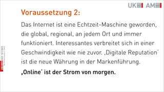 Voraussetzung 2:
Das Internet ist eine Echtzeit-Maschine geworden,
die global, regional, an jedem Ort und immer
funktioniert. Interessantes verbreitet sich in einer
Geschwindigkeit wie nie zuvor. ,Digitale Reputation‘
ist die neue Währung in der Markenführung.
,Online‘ ist der Strom von morgen.
 