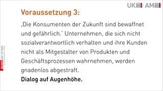 Voraussetzung 3:
,Die Konsumenten der Zukunft sind bewaffnet
und gefährlich.‘ Unternehmen, die sich nicht
sozialverantwortlich verhalten und ihre Kunden
nicht als Mitgestalter von Produkten und
Geschäftsprozessen wahrnehmen, werden
gnadenlos abgestraft.
Dialog auf Augenhöhe.
 