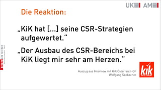 Die Reaktion:

„KiK hat [...] seine CSR-Strategien
 aufgewertet.“
„Der Ausbau des CSR-Bereichs bei
 KiK liegt mir sehr am Herzen.“
                  Auszug aus Interview mit KiK Österreich-GF
                                        Wolfgang Seebacher
 