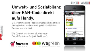 Umwelt- und Sozialbilanz
über EAN-Code direkt
aufs Handy.
Unternehmen und Produkte werden hinsichtlich
ökologischer, sozialer und gesellschaftlicher
Performance taxiert.

Die Daten dafür liefert zB. das neue
Social Business-Projekt „WeGreen“.
 