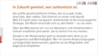 In Zukunft gewinnt, wer authentisch ist.
Der größte gesellschaftliche Umbau, den es je gab, findet
leise statt, aber radikal. Das Internet ist immer und überall.
Web 2.0 macht alles transparent. Authentizität ist die einzig taugliche
Strategie. Die Macht verschiebt sich zu ,den Vielen‘ – zu uns allen.
Über das Web warnen wir uns vor Abzockern und Umweltsündern.
Und wir empfehlen jene weiter, die es ehrlich mit uns meinen.
Gerade in der Markenarbeit geht es deshalb mehr denn je um
Transparenz und Wahrhaftigkeit. Wer mit seinen Anspruchsgruppen
auf Augenhöhe kommuniziert, gewinnt sie als Mitgestalter und
begeisterte Empfehler.
 