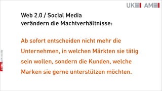 Web 2.0 / Social Media
verändern die Machtverhältnisse:

Ab sofort entscheiden nicht mehr die
Unternehmen, in welchen Märkten sie tätig
sein wollen, sondern die Kunden, welche
Marken sie gerne unterstützen möchten.
 