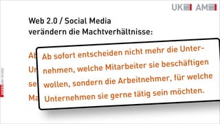 Web 2.0 / Social Media
verändern die Machtverhältnisse:

                     eid en nimehr eh
                              cht m dier die Unter-
       so ort entsch
Ab sofort fentscheiden nicht
    Ab
                   he Mita             b eschäftigen
                           rbeiter siesie tätig
             , welcwelchen Märkten
Unternehmen, in
    nehmen
                                     mer,
                             beitnehwelche für welche
seinwollen, s  ondern die Ar
     wollen, sondern die Kunden,
                       gerne tätig s  ein möchten.
        sie gerne sie
Marken ernehmenunterstützen möchten.
    Unt
 
