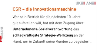 CSR – die Innovationsmaschine
Wer sein Betrieb für die nächsten 10 Jahre
gut aufstellen will, hat mit dem Zugang über
Unternehmens-Sozialverantwortung das
schlagkräftigste Strategie-Werkzeug an der
Hand, um in Zukunft seine Kunden zu begeistern.
 