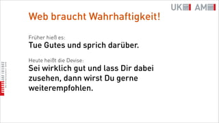 Web braucht Wahrhaftigkeit!
Früher hieß es:
Tue Gutes und sprich darüber.
Heute heißt die Devise:
Sei wirklich gut und lass Dir dabei
zusehen, dann wirst Du gerne
weiterempfohlen.
 