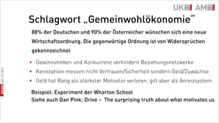 Schlagwort „Gemeinwohlökonomie“
 88% der Deutschen und 90% der Österreicher wünschen sich eine neue
 Wirtschaftsordnung. Die gegenwärtige Ordnung ist von Widersprüchen
 gekennzeichnet

• Gewinnstreben und Konkurrenz verhindern Beziehungsnetzwerke
• Kennzahlen messen nicht Vertrauen/Sicherheit sondern Geld/Zuwächse
• Geld hat Rang als stärkster Motivator verloren, gilt aber als Anreizsystem

Beispiel: Experiment der Wharton School
Siehe auch Dan Pink: Drive – The surprising truth about what motivates us
 