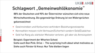 Schlagwort „Gemeinwohlökonomie“
 88% der Deutschen und 90% der Österreicher wünschen sich eine neue
 Wirtschaftsordnung. Die gegenwärtige Ordnung ist von Widersprüchen
 gekennzeichnet

• Gewinnstreben und Konkurrenz verhindern Beziehungsnetzwerke
• Kennzahlen messen nicht Vertrauen/Sicherheit sondern Geld/Zuwächse
• Geld hat Rang als stärkster Motivator verloren, gilt aber als Anreizsystem

Beispiel: Experiment der Wharton School
Siehe auch Dan Pink: Drive – The surprising truth about what motivates us
Siehe auch Förster & Kreuz: Nur Tote bleiben liegen
 