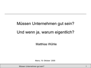 Müssen Unternehmen gut sein? Matthias Wühle Müssen Unternehmen gut sein?  Mainz, 19. Oktober  2009 Und wenn ja, warum eigentlich? 