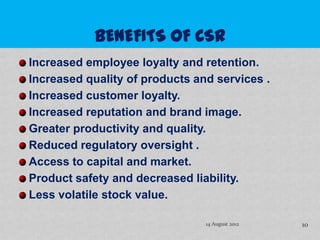 Increased employee loyalty and retention.
Increased quality of products and services .
Increased customer loyalty.
Increased reputation and brand image.
Greater productivity and quality.
Reduced regulatory oversight .
Access to capital and market.
Product safety and decreased liability.
Less volatile stock value.

                                14 August 2012   10
 