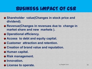 Shareholder value(Changes in stock price and
dividend).
Revenue(Changes in revenues due to change in
market share and new markets ).
Operational efficiency.
Access to debt and equity capital.
Customer attraction and retention.
Creation of brand value and reputation.
Human capital.
Risk management.
Innovation.
License to operate.                 14 August 2012   12
 