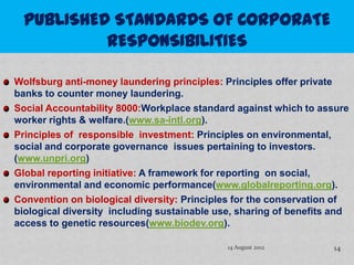 Wolfsburg anti-money laundering principles: Principles offer private
banks to counter money laundering.
Social Accountability 8000:Workplace standard against which to assure
worker rights & welfare.(www.sa-intl.org).
Principles of responsible investment: Principles on environmental,
social and corporate governance issues pertaining to investors.
(www.unpri.org)
Global reporting initiative: A framework for reporting on social,
environmental and economic performance(www.globalreporting.org).
Convention on biological diversity: Principles for the conservation of
biological diversity including sustainable use, sharing of benefits and
access to genetic resources(www.biodev.org).

                                             14 August 2012        14
 