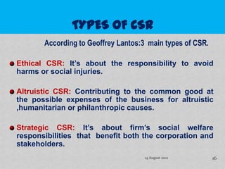 According to Geoffrey Lantos:3 main types of CSR.

Ethical CSR: It’s about the responsibility to avoid
harms or social injuries.

Altruistic CSR: Contributing to the common good at
the possible expenses of the business for altruistic
,humanitarian or philanthropic causes.

Strategic CSR: It’s about firm’s social welfare
responsibilities that benefit both the corporation and
stakeholders.
                                    14 August 2012         16
 