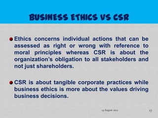 Ethics concerns individual actions that can be
assessed as right or wrong with reference to
moral principles whereas CSR is about the
organization’s obligation to all stakeholders and
not just shareholders.

CSR is about tangible corporate practices while
business ethics is more about the values driving
business decisions.

                               14 August 2012       17
 