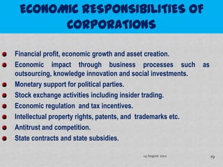 Financial profit, economic growth and asset creation.
Economic impact through business processes such              as
outsourcing, knowledge innovation and social investments.
Monetary support for political parties.
Stock exchange activities including insider trading.
Economic regulation and tax incentives.
Intellectual property rights, patents, and trademarks etc.
Antitrust and competition.
State contracts and state subsidies.

                                         14 August 2012           19
 