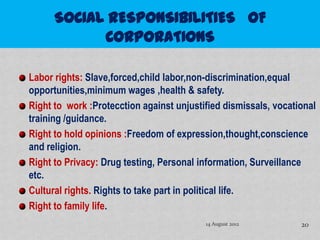 Labor rights: Slave,forced,child labor,non-discrimination,equal
opportunities,minimum wages ,health & safety.
Right to work :Protecction against unjustified dismissals, vocational
training /guidance.
Right to hold opinions :Freedom of expression,thought,conscience
and religion.
Right to Privacy: Drug testing, Personal information, Surveillance
etc.
Cultural rights. Rights to take part in political life.
Right to family life.
                                          14 August 2012         20
 