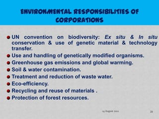 UN convention on biodiversity: Ex situ & In situ
conservation & use of genetic material & technology
transfer.
Use and handling of genetically modified organisms.
Greenhouse gas emissions and global warming.
Soil & water contamination.
Treatment and reduction of waste water.
Eco-efficiency.
Recycling and reuse of materials .
Protection of forest resources.

                               14 August 2012   21
 