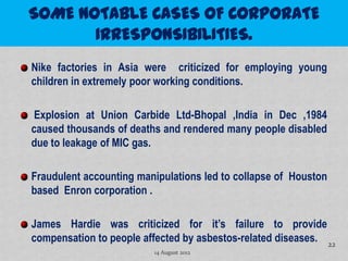 Nike factories in Asia were criticized for employing young
children in extremely poor working conditions.

 Explosion at Union Carbide Ltd-Bhopal ,India in Dec ,1984
caused thousands of deaths and rendered many people disabled
due to leakage of MIC gas.

Fraudulent accounting manipulations led to collapse of Houston
based Enron corporation .

James Hardie was criticized for it’s failure to provide
compensation to people affected by asbestos-related diseases. 22
                         14 August 2012
 