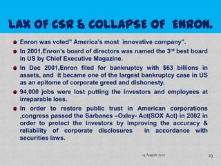 Enron was voted” America’s most innovative company”.
In 2001,Enron’s board of directors was named the 3rd best board
in US by Chief Executive Magazine.
In Dec 2001,Enron filed for bankruptcy with $63 billions in
assets, and it became one of the largest bankruptcy case in US
as an epitome of corporate greed and dishonesty.
94,000 jobs were lost putting the investors and employees at
irreparable loss.
In order to restore public trust in American corporations
,congress passed the Sarbanes –Oxley- Act(SOX Act) in 2002 in
order to protect the investors by improving the accuracy &
reliability of corporate disclosures      in accordance with
securities laws.

                                         14 August 2012           23
 