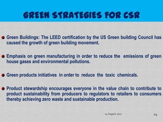 Green Buildings: The LEED certification by the US Green building Council has
caused the growth of green building movement.

Emphasis on green manufacturing in order to reduce the emissions of green
house gases and environmental pollutions.

Green products initiatives in order to reduce the toxic chemicals.

Product stewardship encourages everyone in the value chain to contribute to
product sustainability from producers to regulators to retailers to consumers
thereby achieving zero waste and sustainable production.

                                                 14 August 2012          24
 