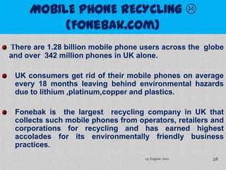 There are 1.28 billion mobile phone users across the globe
and over 342 million phones in UK alone.

 UK consumers get rid of their mobile phones on average
 every 18 months leaving behind environmental hazards
 due to lithium ,platinum,copper and plastics.

 Fonebak is the largest recycling company in UK that
 collects such mobile phones from operators, retailers and
 corporations for recycling and has earned highest
 accolades for its environmentally friendly business
 practices.
                                    14 August 2012     28
 