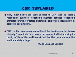 Many other names are used to refer to CSR such as socially
responsible business, responsible business conduct, responsible
entrepreneurship, corporate citizenship, corporate accountability or
corporate sustainability.

CSR is the continuing commitment by businesses to behave
ethically & contribute to economic development while improving the
quality of life of the workforce & their families ,local communities
and the society at large.
                               (World Business Council)


                                         14 August 2012         3
 