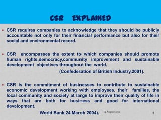  CSR requires companies to acknowledge that they should be publicly
  accountable not only for their financial performance but also for their
  social and environmental record.

 CSR   encompasses the extent to which companies should promote
  human rights,democracy,community improvement and sustainable
  development objectives throughout the world.
                         (Confederation of British Industry,2001).

 CSR is the commitment of businesses to contribute to sustainable
  economic development working with employees, their families, the
  local community and society at large to improve their quality of life in
  ways that are both for business and good for international
  development.
                World Bank,24 March 2004). 14 August 2012              4
 