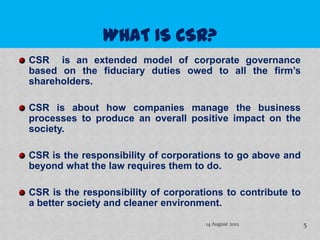 CSR is an extended model of corporate governance
based on the fiduciary duties owed to all the firm’s
shareholders.

CSR is about how companies manage the business
processes to produce an overall positive impact on the
society.

CSR is the responsibility of corporations to go above and
beyond what the law requires them to do.

CSR is the responsibility of corporations to contribute to
a better society and cleaner environment.

                                     14 August 2012          5
 