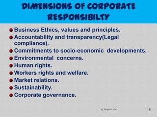 Business Ethics, values and principles.
Accountability and transparency(Legal
compliance).
Commitments to socio-economic developments.
Environmental concerns.
Human rights.
Workers rights and welfare.
Market relations.
Sustainability.
Corporate governance.

                            14 August 2012    8
 