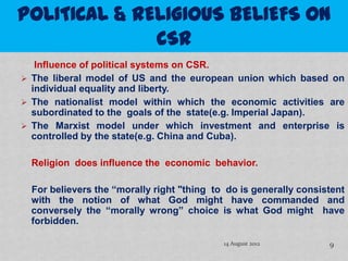 Influence of political systems on CSR.
 The liberal model of US and the european union which based on
  individual equality and liberty.
 The nationalist model within which the economic activities are
  subordinated to the goals of the state(e.g. Imperial Japan).
 The Marxist model under which investment and enterprise is
  controlled by the state(e.g. China and Cuba).

  Religion does influence the economic behavior.

  For believers the “morally right "thing to do is generally consistent
  with the notion of what God might have commanded and
  conversely the “morally wrong” choice is what God might have
  forbidden.

                                            14 August 2012         9
 