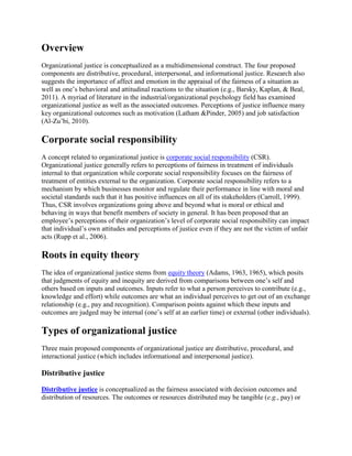 Overview
Organizational justice is conceptualized as a multidimensional construct. The four proposed
components are distributive, procedural, interpersonal, and informational justice. Research also
suggests the importance of affect and emotion in the appraisal of the fairness of a situation as
well as one‟s behavioral and attitudinal reactions to the situation (e.g., Barsky, Kaplan, & Beal,
2011). A myriad of literature in the industrial/organizational psychology field has examined
organizational justice as well as the associated outcomes. Perceptions of justice influence many
key organizational outcomes such as motivation (Latham &Pinder, 2005) and job satisfaction
(Al-Zu‟bi, 2010).

Corporate social responsibility
A concept related to organizational justice is corporate social responsibility (CSR).
Organizational justice generally refers to perceptions of fairness in treatment of individuals
internal to that organization while corporate social responsibility focuses on the fairness of
treatment of entities external to the organization. Corporate social responsibility refers to a
mechanism by which businesses monitor and regulate their performance in line with moral and
societal standards such that it has positive influences on all of its stakeholders (Carroll, 1999).
Thus, CSR involves organizations going above and beyond what is moral or ethical and
behaving in ways that benefit members of society in general. It has been proposed that an
employee‟s perceptions of their organization‟s level of corporate social responsibility can impact
that individual‟s own attitudes and perceptions of justice even if they are not the victim of unfair
acts (Rupp et al., 2006).

Roots in equity theory
The idea of organizational justice stems from equity theory (Adams, 1963, 1965), which posits
that judgments of equity and inequity are derived from comparisons between one‟s self and
others based on inputs and outcomes. Inputs refer to what a person perceives to contribute (e.g.,
knowledge and effort) while outcomes are what an individual perceives to get out of an exchange
relationship (e.g., pay and recognition). Comparison points against which these inputs and
outcomes are judged may be internal (one‟s self at an earlier time) or external (other individuals).

Types of organizational justice
Three main proposed components of organizational justice are distributive, procedural, and
interactional justice (which includes informational and interpersonal justice).

Distributive justice
Distributive justice is conceptualized as the fairness associated with decision outcomes and
distribution of resources. The outcomes or resources distributed may be tangible (e.g., pay) or

 