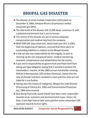 BHOPAL GAS DISASTER
The disaster at Union Carbide Corporation (UCC) plant on
December 3, 1984, released 40 tons of poisonous methyl
isocyanate gas (MIC).
The aftermath of the disaster left 15,000 dead, numerous ill, with
a polluted environment that is yet to recover
The victims of the disaster are yet to receive adequate
compensation and medical help from the company
NEED FOR CSR ,Dow Chemicals, which took over UCC in 2001,
from the beginning of takeover, ensured that there were no
outstanding liabilities in relation to the Bhopal disaster
It did not take any responsibility for the tragedy, as well as
cleaning up the site and ground water, medical monitoring,
economic compensation and rehabilitation for the victims
It put entire responsibility on government and freed itself from
taking any legal obligation saying that it wanted to protect the
shareholders’ interest. At the 2003 annual shareholder meeting,
William S Stavropoulos, CEO of Dow Chemicals, stated that the
case of disaster had been resolved in court and thus they are not
liable for it any further.
Having seen the impact of negligence, Bhopal Gas Leak Disaster
(Processing of Claims) Act, 1985 and Environmental Protection
Act, 1986 were enacted
Dow being financially sound should have been more responsible
towards socio, economic and environmental issues. Hence, for
Dow, it was high time to take some positive action and proper CSR
approach towards human rights.
BRAJESH RAWAT

|

Corporate Social Responsibility

10

 