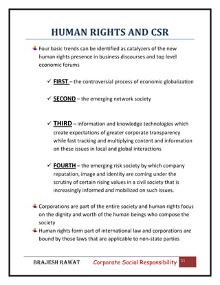 HUMAN RIGHTS AND CSR
Four basic trends can be identified as catalyzers of the new
human rights presence in business discourses and top level
economic forums
 FIRST – the controversial process of economic globalization
 SECOND – the emerging network society



THIRD – information and knowledge technologies which
create expectations of greater corporate transparency
while fast tracking and multiplying content and information
on these issues in local and global interactions

 FOURTH – the emerging risk society by which company
reputation, image and identity are coming under the
scrutiny of certain rising values in a civil society that is
increasingly informed and mobilized on such issues.
Corporations are part of the entire society and human rights focus
on the dignity and worth of the human beings who compose the
society
Human rights form part of international law and corporations are
bound by those laws that are applicable to non-state parties

BRAJESH RAWAT

|

Corporate Social Responsibility

11

 
