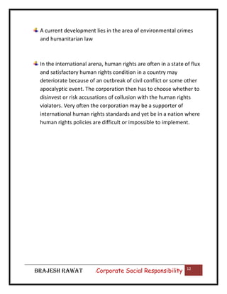 A current development lies in the area of environmental crimes
and humanitarian law

In the international arena, human rights are often in a state of flux
and satisfactory human rights condition in a country may
deteriorate because of an outbreak of civil conflict or some other
apocalyptic event. The corporation then has to choose whether to
disinvest or risk accusations of collusion with the human rights
violators. Very often the corporation may be a supporter of
international human rights standards and yet be in a nation where
human rights policies are difficult or impossible to implement.

BRAJESH RAWAT

|

Corporate Social Responsibility

12

 
